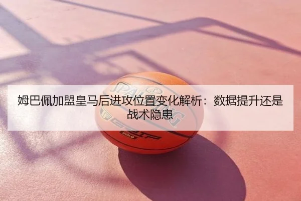 姆巴佩加盟皇马后进攻位置变化解析：数据提升还是战术隐患