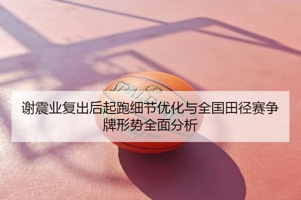谢震业复出后起跑细节优化与全国田径赛争牌形势全面分析