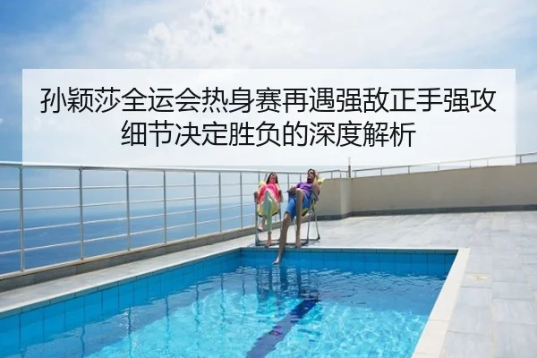 孙颖莎全运会热身赛再遇强敌正手强攻细节决定胜负的深度解析