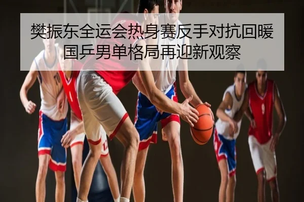 樊振东全运会热身赛反手对抗回暖 国乒男单格局再迎新观察